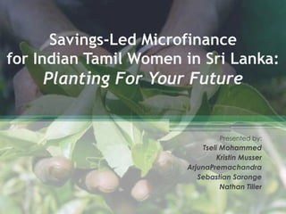 Savings-Led Microfinancefor Indian Tamil Women in Sri Lanka:Planting For Your Future Presented by: Tseli Mohammed Kristin Musser ArjunaPremachandra Sebastian Saronge Nathan Tiller 