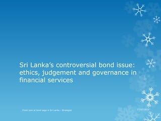 Sri Lanka’s controversial bond issue:
ethics, judgement and governance in
financial services
26 July 2015
Fresh look at bond saga in Sri Lanka - Strategist 27/07/2015
 