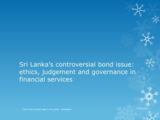 Sri Lanka’s controversial bond issue:
ethics, judgement and governance in
financial services
Fresh look at bond saga in Sri Lanka - Strategist 27/07/2015
 