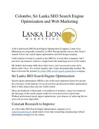 Colombo, Sri Lanka SEO Search Engine
Optimization and Web Marketing
A Sri Lanka based SEO Search Engine Optimization Company, Lanka Lion
Marketing was originally created by in 2018. Having had the success that I had, I
wanted to have my search engine optimization and web design company.
I still continue to today to consult as the SEO for several other companies, but I
now have my business, which is a digital and web marketing service in Sri Lanka.
My brother had certain skills that I didn’t have, and I possessed certain skills
that he didn’t have. We worked together and a bond and partnership resulted. We
hope to become the premier Sri Lanka SEO search engine optimization company.
Sri Lanka SEO Search Engine Optimization
Search engine optimization (SEO) is one of the most important factors for anyone
has a business on the Internet. If you do not have professional website optimization
there is little chance that your site will be found.
There are hundreds of thousands, even millions of websites, vying to be found on
the first page of the search engine results for every keyword or search term.
Without professional search engine optimization, your chances of achieving this on
your own are near impossible.
Constant Research to Improve
As a Sri Lanka SEO Search Engine Optimization company we at
lankalionmarketing.lk spend much of our time researching and planning website
optimization strategy for our clients.
 