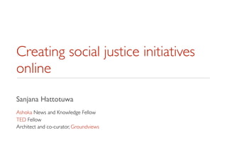 Creating social justice initiatives
online
Sanjana Hattotuwa
Ashoka News and Knowledge Fellow
TED Fellow
Architect and co-curator, Groundviews
 