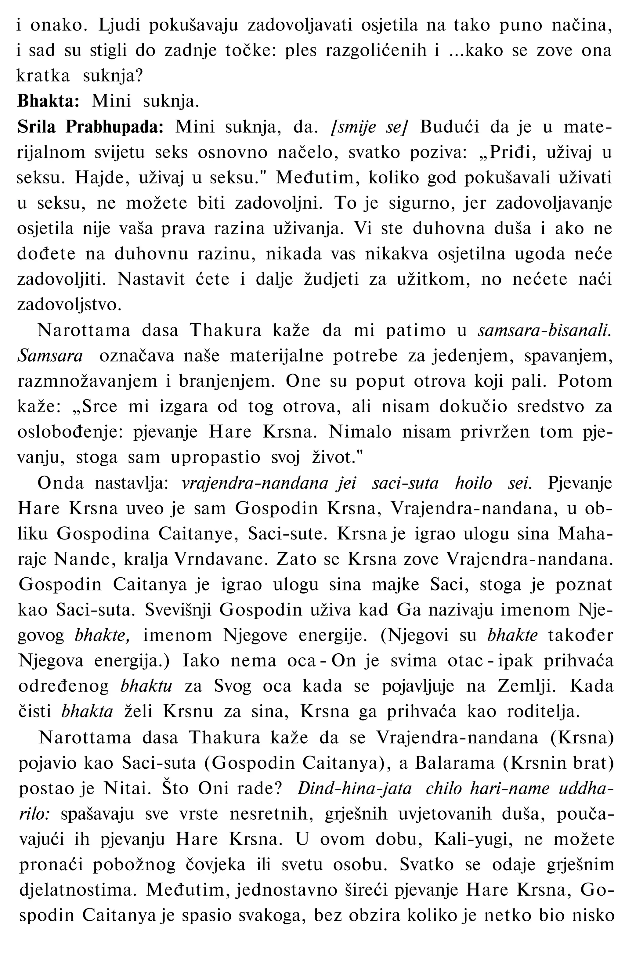i onako. Ljudi pokušavaju zadovoljavati osjetila na tako puno načina,
i sad su stigli do zadnje točke: ples razgolićenih i ...kako se zove ona
kratka suknja?
Bhakta: Mini suknja.
Srila Prabhupada: Mini suknja, da. [smije se] Budući da je u mate­
rijalnom svijetu seks osnovno načelo, svatko poziva: „Priđi, uživaj u
seksu. Hajde, uživaj u seksu." Međutim, koliko god pokušavali uživati
u seksu, ne možete biti zadovoljni. To je sigurno, jer zadovoljavanje
osjetila nije vaša prava razina uživanja. Vi ste duhovna duša i ako ne
dođete na duhovnu razinu, nikada vas nikakva osjetilna ugoda neće
zadovoljiti. Nastavit ćete i dalje žudjeti za užitkom, no nećete naći
zadovoljstvo.
Narottama dasa Thakura kaže da mi patimo u samsara-bisanali.
Samsara označava naše materijalne potrebe za jedenjem, spavanjem,
razmnožavanjem i branjenjem. One su poput otrova koji pali. Potom
kaže: „Srce mi izgara od tog otrova, ali nisam dokučio sredstvo za
oslobođenje: pjevanje Hare Krsna. Nimalo nisam privržen tom pje­
vanju, stoga sam upropastio svoj život."
Onda nastavlja: vrajendra-nandana jei saci-suta hoilo sei. Pjevanje
Hare Krsna uveo je sam Gospodin Krsna, Vrajendra-nandana, u ob­
liku Gospodina Caitanye, Saci-sute. Krsna je igrao ulogu sina Maha-
raje Nande, kralja Vrndavane. Zato se Krsna zove Vrajendra-nandana.
Gospodin Caitanya je igrao ulogu sina majke Saci, stoga je poznat
kao Saci-suta. Svevišnji Gospodin uživa kad Ga nazivaju imenom Nje­
govog bhakte, imenom Njegove energije. (Njegovi su bhakte također
Njegova energija.) Iako nema oca - On je svima otac - ipak prihvaća
određenog bhaktu za Svog oca kada se pojavljuje na Zemlji. Kada
čisti bhakta želi Krsnu za sina, Krsna ga prihvaća kao roditelja.
Narottama dasa Thakura kaže da se Vrajendra-nandana (Krsna)
pojavio kao Saci-suta (Gospodin Caitanya), a Balarama (Krsnin brat)
postao je Nitai. Što Oni rade? Dind-hina-jata chilo hari-name uddha-
rilo: spašavaju sve vrste nesretnih, grješnih uvjetovanih duša, pouča­
vajući ih pjevanju Hare Krsna. U ovom dobu, Kali-yugi, ne možete
pronaći pobožnog čovjeka ili svetu osobu. Svatko se odaje grješnim
djelatnostima. Međutim, jednostavno šireći pjevanje Hare Krsna, Go­
spodin Caitanya je spasio svakoga, bez obzira koliko je netko bio nisko
 