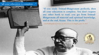 “If you study Çrémad-Bhägavatam perfectly, then
all your education is complete. You don’t require
any other book to read; you get from Çrémad-
Bhägavatam all material and spiritual knowledge,
and at the end, Kåñëa. This is the profit.”
– Srila Prabhupada in a lecture on S.B 2.3.22 at Los Angeles, June 19, 1972
“all your education is complete…”
 