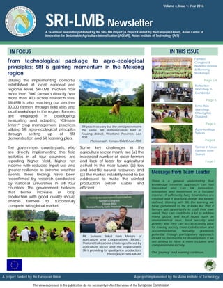 Mr. Sansern Sirikol from Ministry of
Agriculture and Cooperatives (MOAC)
Thailand talks about challenges faced by
agriculture sector and the opportunities
SRI is providing for quality rice production.
Photograph: SRI-LMB/AIT
Volume 4, Issue 1: Year 2016
SRI-LMB Newsletter
A bi-annual newsletter published by the SRI-LMB Project (A Project Funded by the European Union), Asian Center of
Innovation for Sustainable Agriculture Intensification (ACISAI), Asian Institute of Technology (AIT)
From technological package to agro-ecological
principles: SRI is gaining momentum in the Mekong
region
IN FOCUS IN THIS ISSUE
Utilizing the implementing consortia
established at local, national and
regional level, SRI-LMB involves now
more than 7000 farmer’s directly over
more than 400 action research sites.
SRI-LMB is also reaching out another
30,000 farmers through field visits and
local workshops in the region. Farmers
are engaged in developing,
evaluating and adapting “Climate
Smart” crop management practices
utilizing SRI agro-ecological principles
through setting up of SRI
demonstration and SRI learning plots.
The government counterparts, who
are directly implementing the field
activities in all four countries, are
reporting higher yield, higher net
income with reduced input use and
greater resilience to extreme weather
events. These findings have been
reconfirmed by research conducted
by national universities in all four
countries. The government believes
that better increase of crop
production with good quality should
enable farmers to successfully
compete with global market.
Farmers
Congress &
National Review
& Planning
Workshops
Page 2-4
Echo Asia
Workshop,
Chiang Rai,
Thailand
Page 6
There is a general understating that
knowledge intensive approach can fuel
innovation and can link innovation,
enterprises and investment in a focused
manner, if sufficiently fuzzy boundaries are
created and if structural design are loosely
defined. Working with SRI, the learning we
have generated so far, it looks like that if
farmers get opportunity to craft their own
world, they can contribute a lot to address
many global and local issues, such as
environmental issue, food security and
poverty and they can act as a strong pillar
for making society more collaborative and
accommodative. Nurturing grassroots
potential through participatory approach
should be the mantra for development if we
are aiming to have a more inclusive and
compassionate society.
Our ‘journey’ and learning continues…
Message from Team Leader
Agro-ecology
System
Page 6
Some key challenges in the
agriculture sector mainly are (a) the
increased number of older farmers
and lack of labor for agricultural
activist in the near future, (b) low
and infertile natural resources and
(c) the market instability need to be
addressed to make the rainfed
production system stable and
efficient.
Reflection
Workshop in
Cambodia
Page 5
Farmer in focus:
Farmers from
Sisaket
Page 7
A project funded by the European Union A project implemented by the Asian Institute of Technology
The view expressed in this publication do not necessarily reflect the views of the European Commission.
SRI practices vary but the principle remains
the same. SRI demonstration field at
Fouang district, Vientiane Province, Lao
PDR.
Photograph: Kongsy/DAEC/Lao-PDR
 