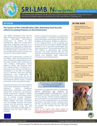 IN FOCUS IN THIS ISSUE
The ASEAN Integrated Food Security
(AIFS) framework and Strategic Plan of
Action (2015-2020) recommends
introduction of System of Rice
Intensification (SRI) and Conservation
Agriculture integrated practices as a
Climate-Smart agriculture to address the
emerging issues related to food security,
the SRI-LMB project intervention in the
Lower Mekong River Basin countries can
be seen as a very timely initiative.
Utilizing the implementing consortia of
the Project, which are functional at the
local, national and regional level, so far,
the field activities were conducted at
>500 Farmers’ Participatory Action
Research (FPAR) sites involving more
than 12,000 farmers in 33 districts of 11
provinces across all four countries (3 in
Cambodia, 3 in Lao PDR, 3 in Thailand
and 2 in Vietnam). More than 500 field
experiments and locally-suited SRI
demonstration plots were set up by
farmers for the development of low-cost
technological options mostly in rainfed
production systems using SRI principles.
The results reported so far were clustered
under three performance indicators: 1)
improved farmer livelihoods
(productivity, profitability and labour
productivity; 2) resource use efficiency
(water productivity, inorganic fertilizer
use efficiency, and total energy input);
and 3) climate change mitigation
(greenhouse gas emission reduction),
where possible, and were compared
with the baseline scenario. The results
showed that SRI practices helped to
improve livelihoods across the LMB
region by increasing rice yield (66% w.r.t.
baseline) and net returns (70% w.r.t.
baseline).
National Review and
Planning Workshop (NRPW)
Vietnam
Page 2
Field mission to review status
of FPAR implementation in
Laos
Page 5
Page 3-4
Further it showed that the labour use efficiency
increased (66% w.r.t. baseline) with SRI practice
along with higher water productivity (59% w.r.t.
baseline) and inorganic fertilizer use efficiency.
At the regional level, 31 Kg of paddy was
produced per Kg of inorganic fertilizer applied,
whereas it was 11 kg in the baseline figure. The
total energy input in farming decreased by 37%.
With respect to greenhouse gas emission
reduction, the results reported 16% and 13%
reduction in total greenhouse gas emission from
rainfed and irrigated areas respectively
compared to the baseline figures.
Therefore, it was clear that there is a potential to
reduce greenhouse gas emissions by
encouraging adoption of SRI practices. The SRI
intervention provides opportunities to address
the food security, climate change adaptation
and achievement of sustainable development
goal in a more complementary way. Sustaining
ecosystems and their services, creating more
with less, accelerating access and integrating
the poorest are possible through this kind
intervention.
Some of the results have been shared at
https://drive.google.com/drive/folders/0BwAN
D94jB80zZG5SSFZMZWJYUWc
Continuing support for the SRI-
LMB FPAR women groups in
Bac Giang, Vietnam
Page 3-4
Building on SRI-LMB
Project experience
Page 6
A project funded by the European Union A project implemented by the Asian Institute of Technology
The view expressed in this publication do not necessarily reflect the views of the European Commission.
Volume 5, Issue 2: Year 2017
National review and planning
workshop, Cambodia
Page 7
Page 7
Supporting landless and
woman under SRI-LMB project
in Cambodia
Page 8
The System of Rice Intensification (SRI): Delivering Food Security
without Increasing Pressure on the Environment
SRI, farmer plot in Champagne district,
Savannakhet province, Lao PDR
(Photo credit: SRI-LMB/AIT)
 