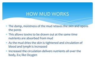 HOW MUD WORKS<br />The damp, moistness of the mud relaxes the skin and opens the pores<br />This allows toxins to be drawn...