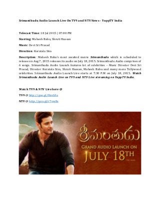 Srimanthudu Audio Launch Live On TV9 and NTV News - YuppTV India
Telecast Time: 18 Jul 2015 | 07:00 PM
Starring: Mahesh Babu, Shruti Haasan
Music: Devi Sri Prasad
Direction: Koratala Siva
Description: Mahesh Babu's most awaited movie Srimanthudu which is scheduled to
release on Aug 7, 2015 releases its audio on July 18, 2015. Srimanthudu Audio comprises of
6 songs. Srimanthudu Audio Launch features lot of celebrities - Music Director Devi Sri
Prasad, Director Koratala Siva, Shruti Haasan, Mahesh Babu and many more Tollywood
celebrities. Srimanthudu Audio Launch Live starts at 7:30 P.M on July 18, 2015. Watch
Srimanthudu Audio Launch Live on TV9 and NTV Live streaming on YuppTV India.
Watch TV9 & NTV Live here @
TV9 @ http://goo.gl/HzvL0a
NTV @ http://goo.gl/r7vw8s
 