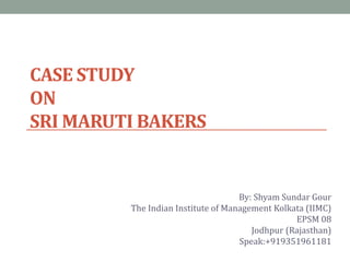 CASE STUDY
ON
SRI MARUTI BAKERS
By: Shyam Sundar Gour
The Indian Institute of Management Kolkata (IIMC)
EPSM 08
Jodhpur (Rajasthan)
Speak:+919351961181
 