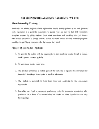 SRI MEENAKSHI GARMENTS GARMENTS PVT LTD
About Internship Training:
Internships are formal programs within organizations whose primary purpose is to offer practical
work experience in a particular occupation to people who are new to that field. Internships
strengthen resumes by giving students visible work experience and providing older job hunters
with needed credentials to change careers. Would-be interns should evaluate internship programs
carefully, to see if those programs offer the training they need.
Process of Internship Training:
1. To provide the student with the opportunity to earn academic credits through a planned
work experience--most typically.
2. To learn more about a career area.
3. The practical experience a student gains at the work site is expected to complement the
theoretical knowledge he/she gains in a college classroom.
4. The student is expected to both learn from and contribute to this employment
opportunity.
5. Internships may lead to permanent employment with the sponsoring organization after
graduation; or a letter of recommendation and advice on other organizations that may
have openings.
 