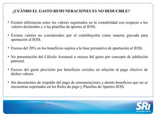 • Existen diferencias entre los valores registrados en la contabilidad con respecto a los
valores declarados y a las planillas de aportes al IESS.
• Existen valores no considerados por el contribuyente como materia gravada para
aportación al IESS.
• Exceso del 20% en los beneficios sujetos a la base presuntiva de aportación al IESS.
• No presentación del Cálculo Actuarial o exceso del gasto por concepto de jubilación
patronal.
• Exceso del gasto provisión por beneficios sociales en relación al pago efectivo de
dichos valores
• Sin documentos de respaldo del pago de remuneraciones y demás beneficios que no se
encuentran soportados en los Roles de pago y Planillas de Aportes IESS.
¿CUÁNDO EL GASTO REMUNERACIONES ES NO DEDUCIBLE?
 