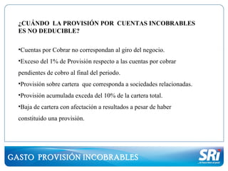 GASTO PROVISIÓN INCOBRABLES
¿CUÁNDO LA PROVISIÓN POR CUENTAS INCOBRABLES
ES NO DEDUCIBLE?
•Cuentas por Cobrar no correspondan al giro del negocio.
•Exceso del 1% de Provisión respecto a las cuentas por cobrar
pendientes de cobro al final del periodo.
•Provisión sobre cartera que corresponda a sociedades relacionadas.
•Provisión acumulada exceda del 10% de la cartera total.
•Baja de cartera con afectación a resultados a pesar de haber
constituido una provisión.
 