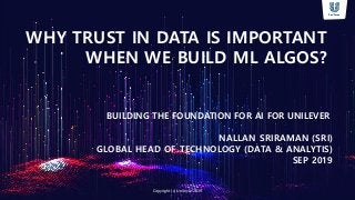 WHY TRUST IN DATA IS IMPORTANT
WHEN WE BUILD ML ALGOS?
BUILDING THE FOUNDATION FOR AI FOR UNILEVER
NALLAN SRIRAMAN (SRI)
GLOBAL HEAD OF TECHNOLOGY (DATA & ANALYTIS)
SEP 2019
Copyright (c) Unilever 2019
 