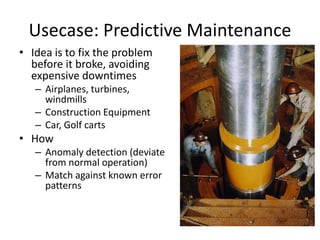 Usecase: Predictive Maintenance 
• Idea is to fix the problem 
before it broke, avoiding 
expensive downtimes 
– Airplanes, turbines, 
windmills 
– Construction Equipment 
– Car, Golf carts 
• How 
– Anomaly detection (deviate 
from normal operation) 
– Match against known error 
patterns 
 