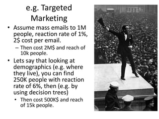 e.g. Targeted 
Marketing 
• Assume mass emails to 1M 
people, reaction rate of 1%, 
2$ cost per email. 
– Then cost 2M$ and reach of 
10k people. 
• Lets say that looking at 
demographics (e.g. where 
they live), you can find 
250K people with reaction 
rate of 6%, then (e.g. by 
using decision trees) 
• Then cost 500K$ and reach 
of 15k people. 
 