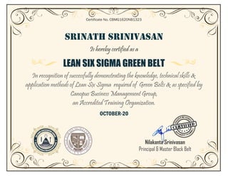 SRINATH SRINIVASAN
Is hereby certified as a
LEAN SIX SIGMA GREEN BELT
In recognition of successfully demonstrating the knowledge, technical skills &
application methods of Lean Six Sigma required of Green Belts & as specified by
Canopus Business Management Group,
an Accredited Training Organization.
OCTOBER-20
Certificate No. CBMG1620NB1323
Nilakanta Srinivasan
Principal & Master Black Belt
Belt
 