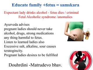 Douhrdini -Matrudevo bhav.
Expectant lady drinks alcohol - fetus dies / criminal
Fetal Alcoholic syndrome /anomalies
Ayurveda advises
pregnant ladies should never take
alcohol, drugs, strong medications
any thing harmful to fetus.
Listen to learned ladies also
Excessive salt, alkaline, sour causes
teratogincity.
Pregnant ladies desires to be fulfilled
 
