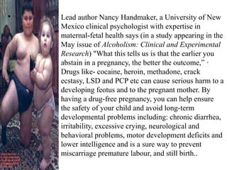  Lead author Nancy Handmaker, a University of New
Mexico clinical psychologist with expertise in
maternal-fetal health says (in a study appearing in the
May issue of Alcoholism: Clinical and Experimental
Research) "What this tells us is that the earlier you
abstain in a pregnancy, the better the outcome,” ·
Drugs like- cocaine, heroin, methadone, crack
ecstasy, LSD and PCP etc can cause serious harm to a
developing feotus and to the pregnant mother. By
having a drug-free pregnancy, you can help ensure
the safety of your child and avoid long-term
developmental problems including: chronic diarrhea,
irritability, excessive crying, neurological and
behavioral problems, motor development deficits and
lower intelligence and is a sure way to prevent
miscarriage premature labour, and still birth..
 