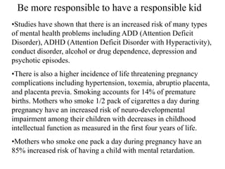 •Studies have shown that there is an increased risk of many types
of mental health problems including ADD (Attention Deficit
Disorder), ADHD (Attention Deficit Disorder with Hyperactivity),
conduct disorder, alcohol or drug dependence, depression and
psychotic episodes.
•There is also a higher incidence of life threatening pregnancy
complications including hypertension, toxemia, abruptio placenta,
and placenta previa. Smoking accounts for 14% of premature
births. Mothers who smoke 1/2 pack of cigarettes a day during
pregnancy have an increased risk of neuro-developmental
impairment among their children with decreases in childhood
intellectual function as measured in the first four years of life.
•Mothers who smoke one pack a day during pregnancy have an
85% increased risk of having a child with mental retardation.
Be more responsible to have a responsible kid
 
