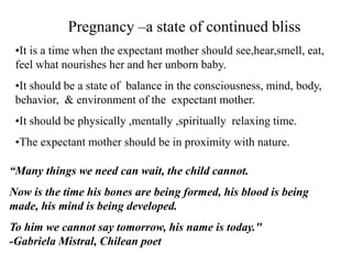 Pregnancy –a state of continued bliss
•It is a time when the expectant mother should see,hear,smell, eat,
feel what nourishes her and her unborn baby.
•It should be a state of balance in the consciousness, mind, body,
behavior, & environment of the expectant mother.
•It should be physically ,mentally ,spiritually relaxing time.
•The expectant mother should be in proximity with nature.
“Many things we need can wait, the child cannot.
Now is the time his bones are being formed, his blood is being
made, his mind is being developed.
To him we cannot say tomorrow, his name is today."
-Gabriela Mistral, Chilean poet
 
