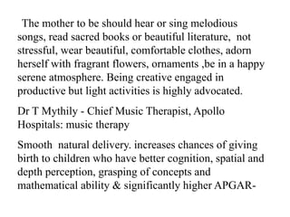 The mother to be should hear or sing melodious
songs, read sacred books or beautiful literature, not
stressful, wear beautiful, comfortable clothes, adorn
herself with fragrant flowers, ornaments ,be in a happy
serene atmosphere. Being creative engaged in
productive but light activities is highly advocated.
Dr T Mythily - Chief Music Therapist, Apollo
Hospitals: music therapy
Smooth natural delivery. increases chances of giving
birth to children who have better cognition, spatial and
depth perception, grasping of concepts and
mathematical ability & significantly higher APGAR-
 