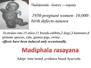 1950-pregnant women- 10,000-
birth defects-nausea
10,strains-rats,15-mice,11 breeds-rabbits,2 dogs,3-hamsters,8
primate species, cats, guinea pigs, swine…
effects have been induced only occasionally.
Thalidomide –history ---repeats
Adopt time tested ,evidence based Ayurveda
 
