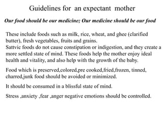 These include foods such as milk, rice, wheat, and ghee (clarified
butter), fresh vegetables, fruits and grains.
Sattvic foods do not cause constipation or indigestion, and they create a
more settled state of mind. These foods help the mother enjoy ideal
health and vitality, and also help with the growth of the baby.
Food which is preserved,colored,pre cooked,fried,frozen, tinned,
charred,junk food should be avoided or minimized.
It should be consumed in a blissful state of mind.
Stress ,anxiety ,fear ,anger negative emotions should be controlled.
Guidelines for an expectant mother
Our food should be our medicine; Our medicine should be our food
 
