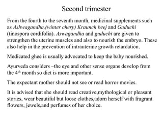 Second trimester
From the fourth to the seventh month, medicinal supplements such
as Ashwagandha,(winter chery) Kraunch beej and Guduchi
(tinospora cordifolia). Aswagandha and guduchi are given to
strengthen the uterine muscles and also to nourish the embryo. These
also help in the prevention of intrauterine growth retardation.
Medicated ghee is usually advocated to keep the baby nourished.
Ayurveda considers –the eye and other sense organs develop from
the 4th month so diet is more important.
The expectant mother should not see or read horror movies.
It is advised that she should read creative,mythological or pleasant
stories, wear beautiful but loose clothes,adorn herself with fragrant
flowers, jewels,and perfumes of her choice.
 