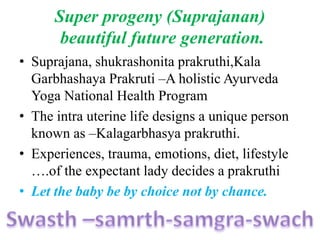 Super progeny (Suprajanan)
beautiful future generation.
• Suprajana, shukrashonita prakruthi,Kala
Garbhashaya Prakruti –A holistic Ayurveda
Yoga National Health Program
• The intra uterine life designs a unique person
known as –Kalagarbhasya prakruthi.
• Experiences, trauma, emotions, diet, lifestyle
….of the expectant lady decides a prakruthi
• Let the baby be by choice not by chance.
 