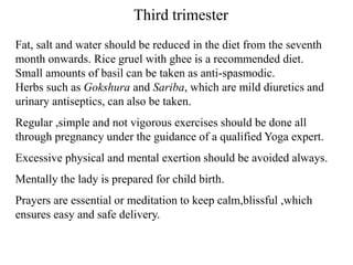 Third trimester
Fat, salt and water should be reduced in the diet from the seventh
month onwards. Rice gruel with ghee is a recommended diet.
Small amounts of basil can be taken as anti-spasmodic.
Herbs such as Gokshura and Sariba, which are mild diuretics and
urinary antiseptics, can also be taken.
Regular ,simple and not vigorous exercises should be done all
through pregnancy under the guidance of a qualified Yoga expert.
Excessive physical and mental exertion should be avoided always.
Mentally the lady is prepared for child birth.
Prayers are essential or meditation to keep calm,blissful ,which
ensures easy and safe delivery.
 