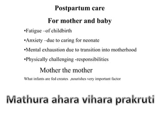 Mother the mother
Postpartum care
For mother and baby
•Fatigue –of childbirth
•Anxiety –due to caring for neonate
•Mental exhaustion due to transition into motherhood
•Physically challenging -responsibilities
What infants are fed creates ,nourishes very important factor
 