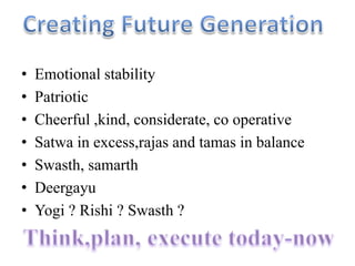 • Emotional stability
• Patriotic
• Cheerful ,kind, considerate, co operative
• Satwa in excess,rajas and tamas in balance
• Swasth, samarth
• Deergayu
• Yogi ? Rishi ? Swasth ?
 