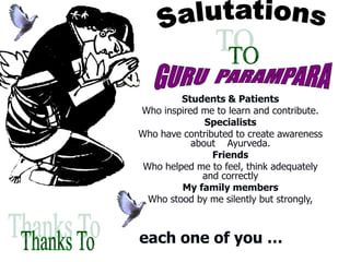 Students & Patients
Who inspired me to learn and contribute.
Specialists
Who have contributed to create awareness
about Ayurveda.
Friends
Who helped me to feel, think adequately
and correctly
My family members
Who stood by me silently but strongly,
each one of you …
 