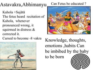 Astavakra,Abhimanyu
Kahola +Sujātā
The fetus heard recitation of
Kahola, whenever
pronounced wrong, it
squirmed in distress &
corrected it.
Cursed to become -8 vakra
Can Fetus be educated ?
Knowledge, thoughts,
emotions ,habits Can
be imbibed by the baby
to be born
 