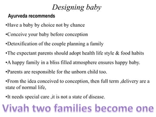 Designing baby
Ayurveda recommends
•Have a baby by choice not by chance
•Conceive your baby before conception
•Detoxification of the couple planning a family
•The expectant parents should adopt health life style & food habits
•A happy family in a bliss filled atmosphere ensures happy baby.
•Parents are responsible for the unborn child too.
•From the idea conceived to conception, then full term ,delivery are a
state of normal life,
•It needs special care ,it is not a state of disease.
 