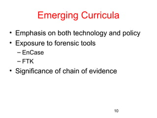 Emerging Curricula 
• Emphasis on both technology and policy 
• Exposure to forensic tools 
– EnCase 
– FTK 
• Significance of chain of evidence 
10 
 