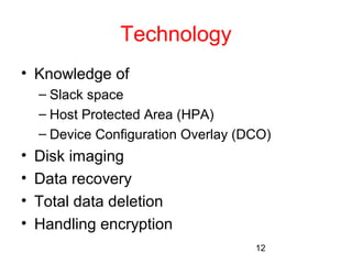 12 
Technology 
• Knowledge of 
– Slack space 
– Host Protected Area (HPA) 
– Device Configuration Overlay (DCO) 
• Disk imaging 
• Data recovery 
• Total data deletion 
• Handling encryption 
 