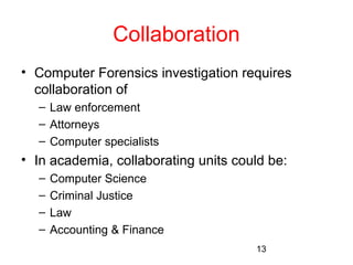 13 
Collaboration 
• Computer Forensics investigation requires 
collaboration of 
– Law enforcement 
– Attorneys 
– Computer specialists 
• In academia, collaborating units could be: 
– Computer Science 
– Criminal Justice 
– Law 
– Accounting & Finance 
 