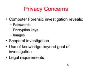 Privacy Concerns 
• Computer Forensic investigation reveals: 
– Passwords 
– Encryption keys 
– Images 
• Scope of investigation 
• Use of knowledge beyond goal of 
investigation 
• Legal requirements 
17 
 