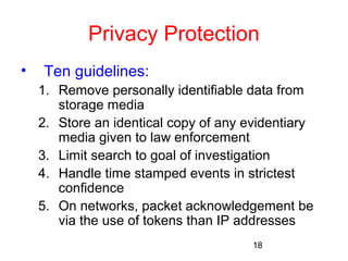 Privacy Protection 
• Ten guidelines: 
1. Remove personally identifiable data from 
18 
storage media 
2. Store an identical copy of any evidentiary 
media given to law enforcement 
3. Limit search to goal of investigation 
4. Handle time stamped events in strictest 
confidence 
5. On networks, packet acknowledgement be 
via the use of tokens than IP addresses 
 