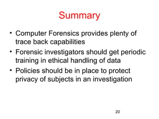 20 
Summary 
• Computer Forensics provides plenty of 
trace back capabilities 
• Forensic investigators should get periodic 
training in ethical handling of data 
• Policies should be in place to protect 
privacy of subjects in an investigation 
 