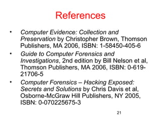 21 
References 
• Computer Evidence: Collection and 
Preservation by Christopher Brown, Thomson 
Publishers, MA 2006, ISBN: 1-58450-405-6 
• Guide to Computer Forensics and 
Investigations, 2nd edition by Bill Nelson et al, 
Thomson Publishers, MA 2006, ISBN: 0-619- 
21706-5 
• Computer Forensics – Hacking Exposed: 
Secrets and Solutions by Chris Davis et al, 
Osborne-McGraw Hill Publishers, NY 2005, 
ISBN: 0-070225675-3 
 