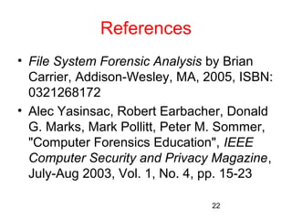 22 
References 
• File System Forensic Analysis by Brian 
Carrier, Addison-Wesley, MA, 2005, ISBN: 
0321268172 
• Alec Yasinsac, Robert Earbacher, Donald 
G. Marks, Mark Pollitt, Peter M. Sommer, 
"Computer Forensics Education", IEEE 
Computer Security and Privacy Magazine, 
July-Aug 2003, Vol. 1, No. 4, pp. 15-23 
 