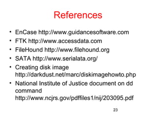 23 
References 
• EnCase http://www.guidancesoftware.com 
• FTK http://www.accessdata.com 
• FileHound http://www.filehound.org 
• SATA http://www.serialata.org/ 
• Creating disk image 
http://darkdust.net/marc/diskimagehowto.php 
• National Institute of Justice document on dd 
command 
http://www.ncjrs.gov/pdffiles1/nij/203095.pdf 
 