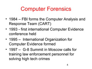 Computer Forensics 
• 1984 – FBI forms the Computer Analysis and 
Response Team (CART) 
• 1993 - first international Computer Evidence 
conference held 
• 1995 – International Organization for 
Computer Evidence formed 
• 1997 – G-8 Summit in Moscow calls for 
training law enforcement personnel for 
solving high tech crimes 
4 
 