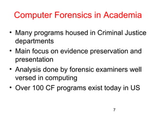 Computer Forensics in Academia 
• Many programs housed in Criminal Justice 
departments 
• Main focus on evidence preservation and 
presentation 
• Analysis done by forensic examiners well 
versed in computing 
• Over 100 CF programs exist today in US 
7 
 
