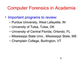 Computer Forensics in Academia 
• Important programs to review: 
– Purdue University, West Lafayette, IN 
– University of Tulsa, Tulsa, OK 
– University of Central Florida, Orlando, FL 
– Mississippi State Univ., Mississippi State, MS 
– Champlain College, Burlington, VT 
8 
 