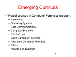 Emerging Curricula 
• Typical courses in Computer Forensics program: 
9 
– Networking 
– Operating Systems 
– Data Communications 
– Computer Evidence 
– Criminal Law 
– Basic Computer Forensics 
– Advanced Computer Forensics 
– Ethics 
– Algebra and Statistics 
 
