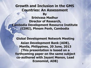 1
Growth and Inclusion in the GMS
Countries: An Assessment
By
Srinivasa Madhur
Director of Research,
Cambodia Development Resource Institute
(CDRI), Phnom Penh, Cambodia
Global Development Network Meeting
Asian Development Bank (ADB),
Manila, Philippines, 20 June, 2013
(This presentation is based on a
forthcoming paper on the same subject
co-authored with Jayant Menon, Lead
Economist, ADB)
 