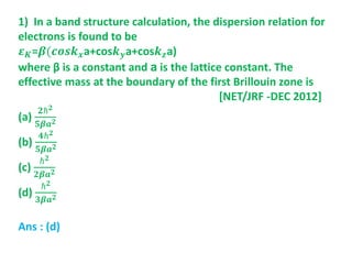 1) In a band structure calculation, the dispersion relation for
electrons is found to be
𝜺 𝑲=𝜷(𝒄𝒐𝒔𝒌 𝒙a+cos𝒌 𝒚a+cos𝒌 𝒛a)
where β is a constant and a is the lattice constant. The
effective mass at the boundary of the first Brillouin zone is
[NET/JRF -DEC 2012]
(a)
𝟐ℏ 𝟐
𝟓𝜷𝒂 𝟐
(b)
𝟒ℏ 𝟐
𝟓𝜷𝒂 𝟐
(c)
ℏ 𝟐
𝟐𝜷𝒂 𝟐
(d)
ℏ 𝟐
𝟑𝜷𝒂 𝟐
Ans : (d)
 