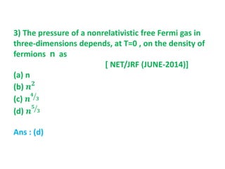 3) The pressure of a nonrelativistic free Fermi gas in
three-dimensions depends, at T=0 , on the density of
fermions n as
[ NET/JRF (JUNE-2014)]
(a) n
(b) 𝒏 𝟐
(c) 𝒏
𝟒
𝟑
(d) 𝒏
𝟓
𝟑
Ans : (d)
 